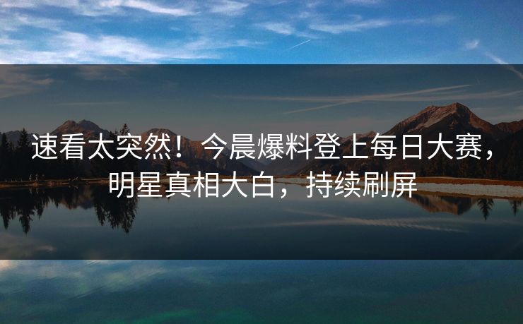 速看太突然！今晨爆料登上每日大赛，明星真相大白，持续刷屏