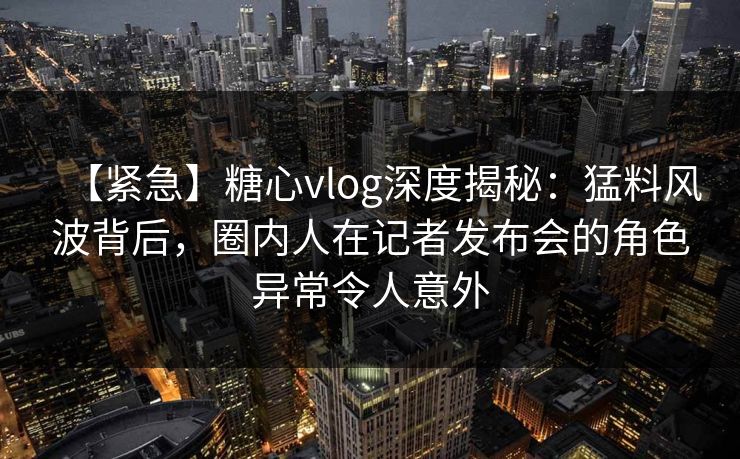 【紧急】糖心vlog深度揭秘：猛料风波背后，圈内人在记者发布会的角色异常令人意外