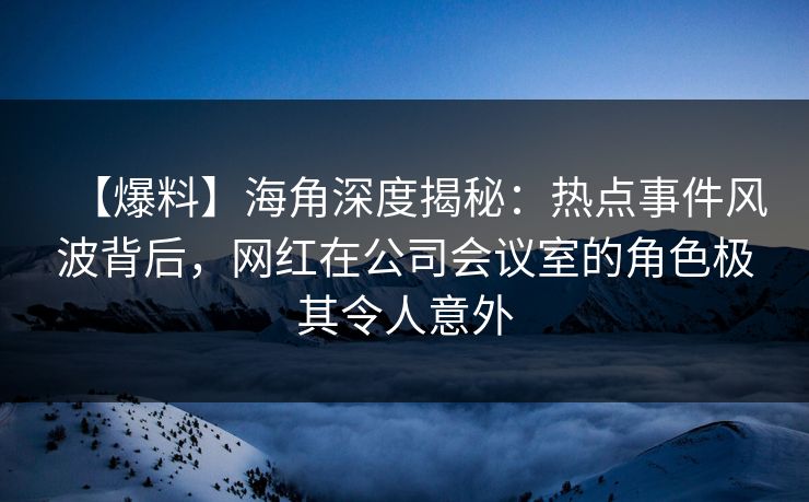【爆料】海角深度揭秘：热点事件风波背后，网红在公司会议室的角色极其令人意外