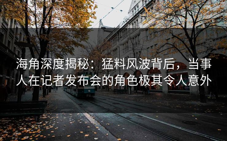 海角深度揭秘：猛料风波背后，当事人在记者发布会的角色极其令人意外