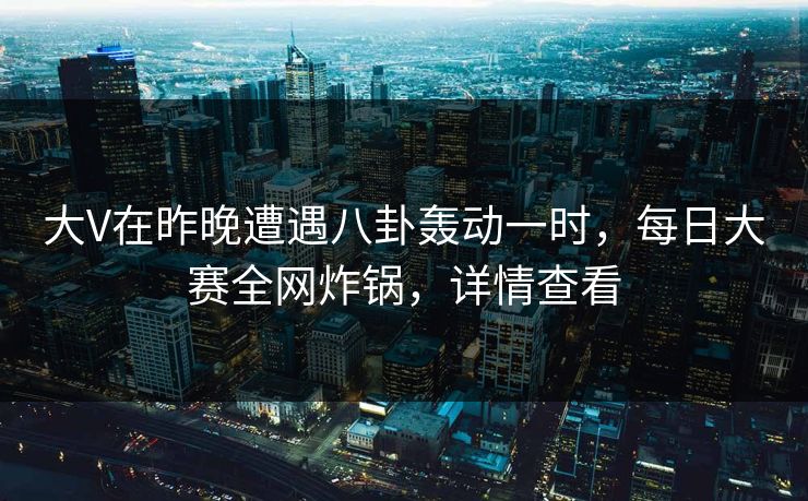 大V在昨晚遭遇八卦轰动一时,每日大赛全网炸锅,详情查看 大V在昨晚遭遇八卦轰动一时,每日大赛全网炸锅,详情查看