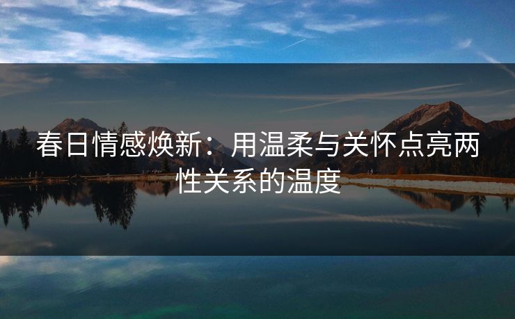 春日情感焕新:用温柔与关怀点亮两性关系的温度 春日情感焕新:用温柔与关怀点亮两性关系的温度