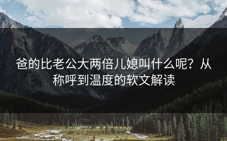 爸的比老公大两倍儿媳叫什么呢？从称呼到温度的软文解读