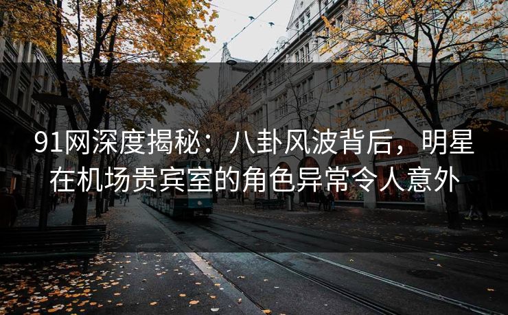91网深度揭秘：八卦风波背后，明星在机场贵宾室的角色异常令人意外