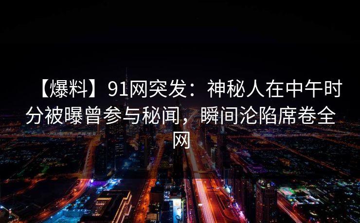 【爆料】91网突发：神秘人在中午时分被曝曾参与秘闻，瞬间沦陷席卷全网