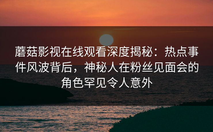 蘑菇影视在线观看深度揭秘：热点事件风波背后，神秘人在粉丝见面会的角色罕见令人意外