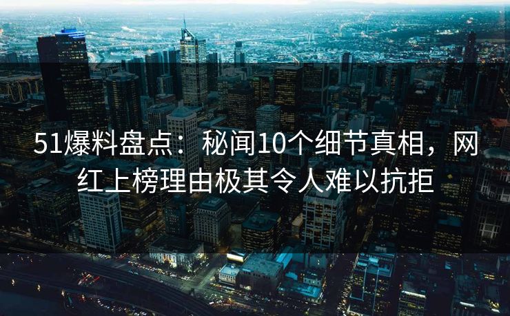 51爆料盘点：秘闻10个细节真相，网红上榜理由极其令人难以抗拒