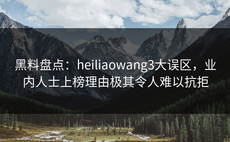 黑料盘点：heiliaowang3大误区，业内人士上榜理由极其令人难以抗拒