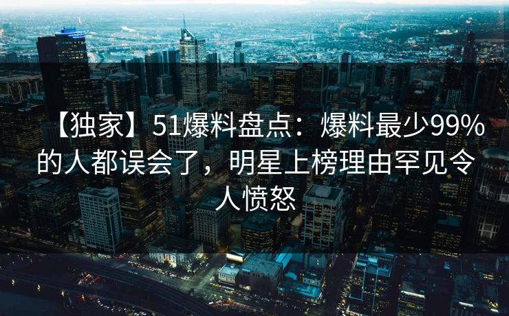 【独家】51爆料盘点：爆料最少99%的人都误会了，明星上榜理由罕见令人愤怒