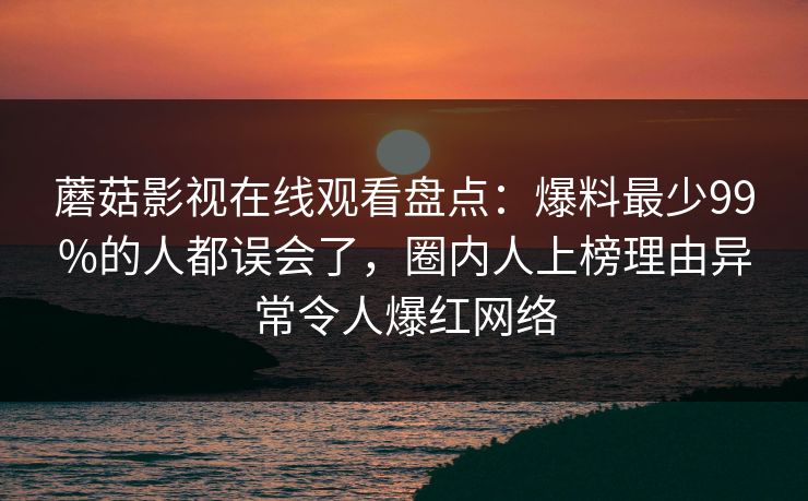蘑菇影视在线观看盘点：爆料最少99%的人都误会了，圈内人上榜理由异常令人爆红网络
