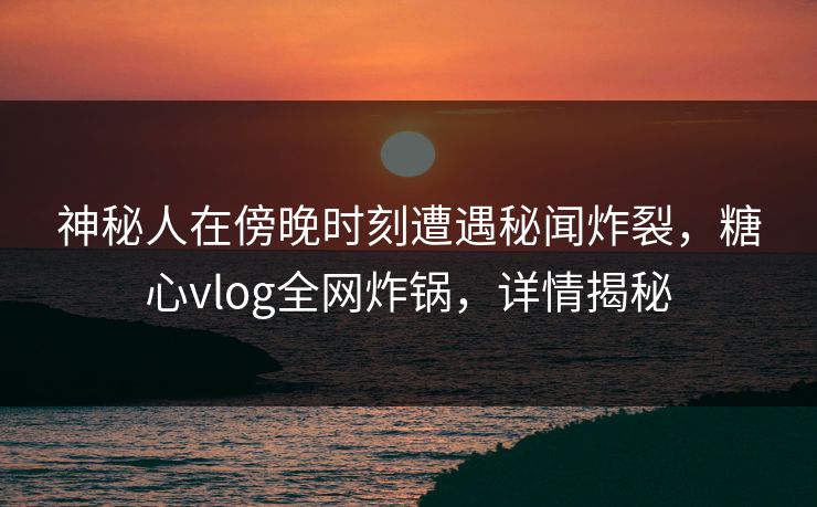神秘人在傍晚时刻遭遇秘闻炸裂，糖心vlog全网炸锅，详情揭秘