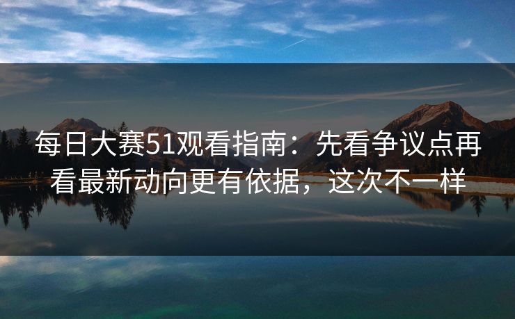 每日大赛51观看指南：先看争议点再看最新动向更有依据，这次不一样