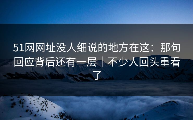 51网网址没人细说的地方在这：那句回应背后还有一层｜不少人回头重看了