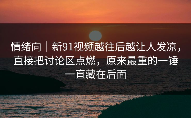 情绪向｜新91视频越往后越让人发凉，直接把讨论区点燃，原来最重的一锤一直藏在后面