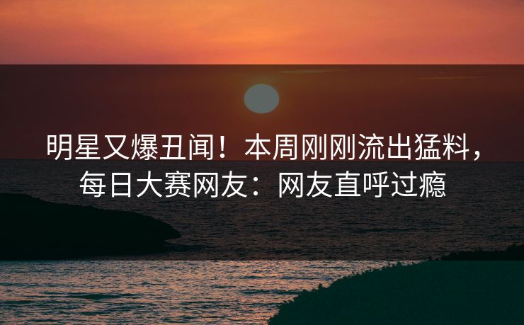 明星又爆丑闻！本周刚刚流出猛料，每日大赛网友：网友直呼过瘾