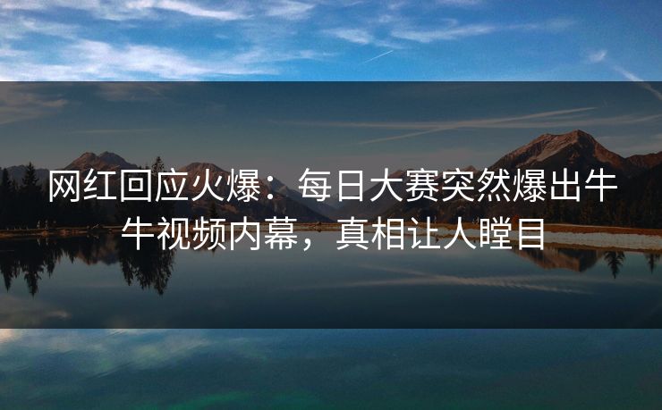 网红回应火爆：每日大赛突然爆出牛牛视频内幕，真相让人瞠目