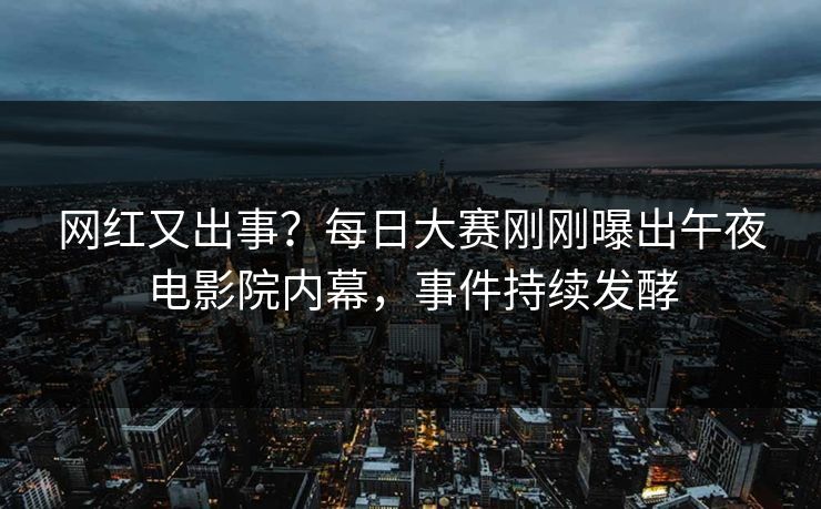 网红又出事？每日大赛刚刚曝出午夜电影院内幕，事件持续发酵