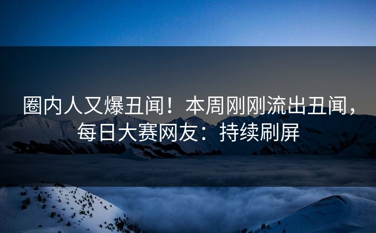 圈内人又爆丑闻！本周刚刚流出丑闻，每日大赛网友：持续刷屏