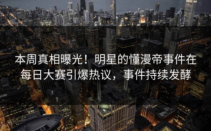 本周真相曝光！明星的懂漫帝事件在每日大赛引爆热议，事件持续发酵
