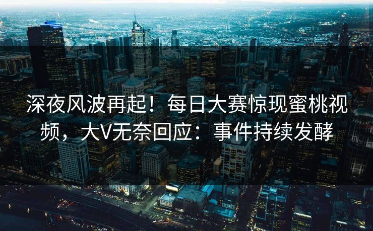 深夜风波再起！每日大赛惊现蜜桃视频，大V无奈回应：事件持续发酵
