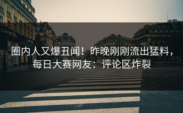 圈内人又爆丑闻！昨晚刚刚流出猛料，每日大赛网友：评论区炸裂