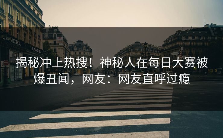 揭秘冲上热搜！神秘人在每日大赛被爆丑闻，网友：网友直呼过瘾