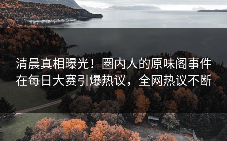 清晨真相曝光！圈内人的原味阁事件在每日大赛引爆热议，全网热议不断
