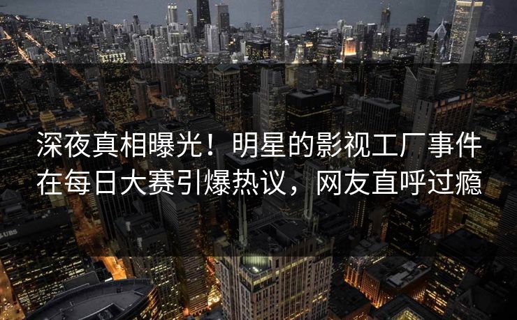 深夜真相曝光！明星的影视工厂事件在每日大赛引爆热议，网友直呼过瘾