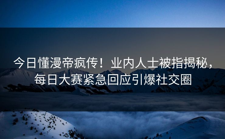 今日懂漫帝疯传！业内人士被指揭秘，每日大赛紧急回应引爆社交圈