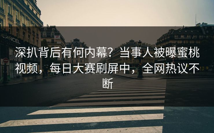 深扒背后有何内幕？当事人被曝蜜桃视频，每日大赛刷屏中，全网热议不断