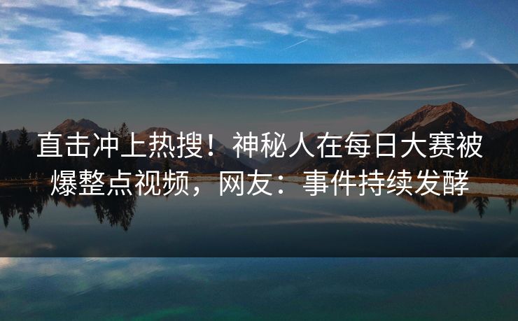 直击冲上热搜！神秘人在每日大赛被爆整点视频，网友：事件持续发酵