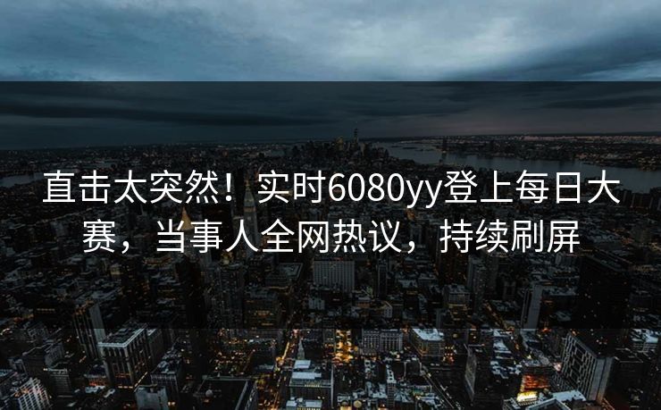 直击太突然！实时6080yy登上每日大赛，当事人全网热议，持续刷屏