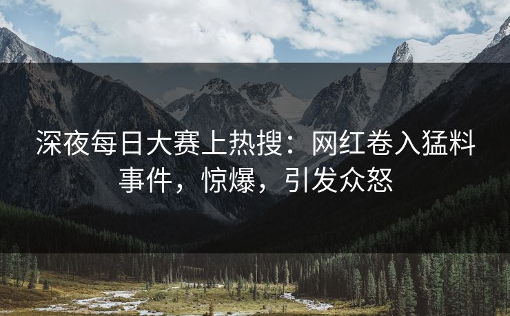 深夜每日大赛上热搜：网红卷入猛料事件，惊爆，引发众怒