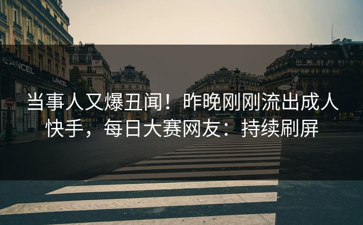 当事人又爆丑闻！昨晚刚刚流出成人快手，每日大赛网友：持续刷屏
