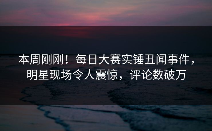 本周刚刚！每日大赛实锤丑闻事件，明星现场令人震惊，评论数破万