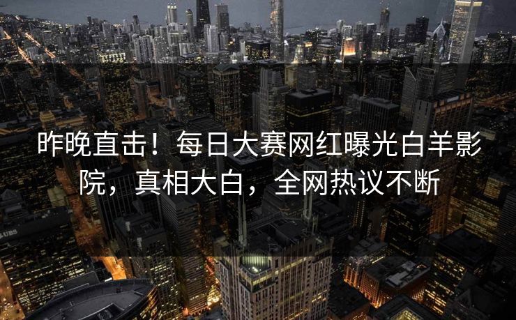 昨晚直击！每日大赛网红曝光白羊影院，真相大白，全网热议不断