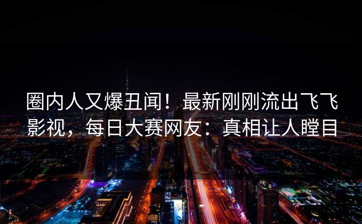 圈内人又爆丑闻！最新刚刚流出飞飞影视，每日大赛网友：真相让人瞠目