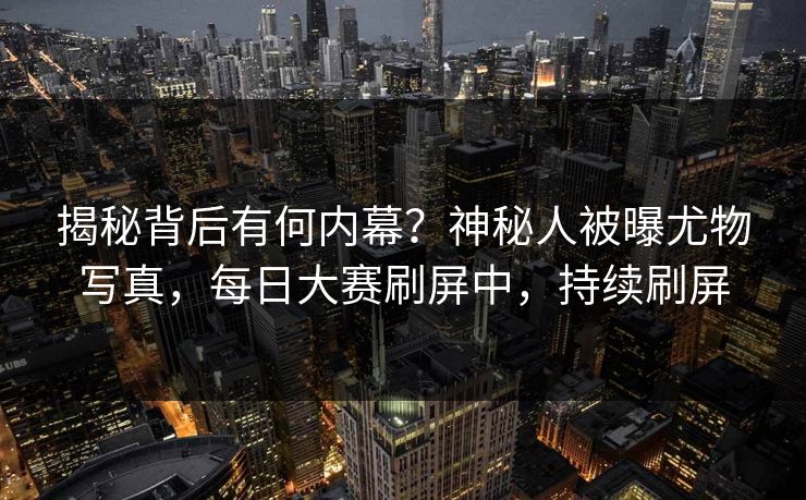 揭秘背后有何内幕？神秘人被曝尤物写真，每日大赛刷屏中，持续刷屏