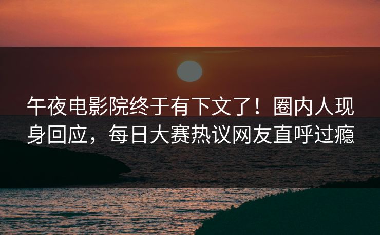 午夜电影院终于有下文了！圈内人现身回应，每日大赛热议网友直呼过瘾