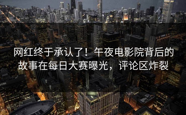 网红终于承认了！午夜电影院背后的故事在每日大赛曝光，评论区炸裂