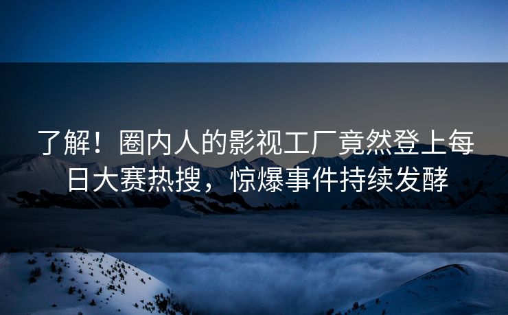 了解！圈内人的影视工厂竟然登上每日大赛热搜，惊爆事件持续发酵