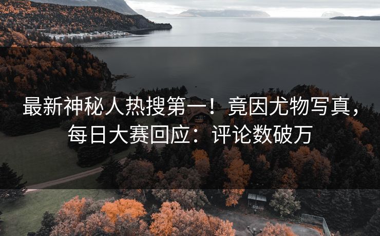 最新神秘人热搜第一！竟因尤物写真，每日大赛回应：评论数破万