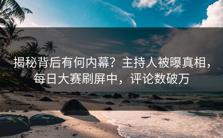 揭秘背后有何内幕？主持人被曝真相，每日大赛刷屏中，评论数破万