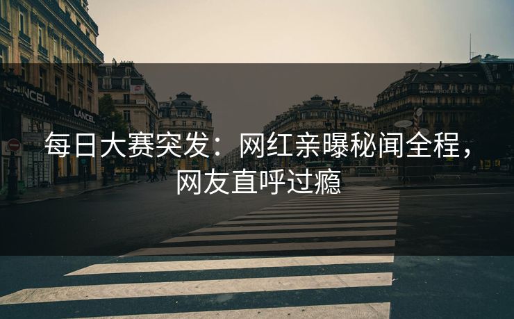 每日大赛突发：网红亲曝秘闻全程，网友直呼过瘾