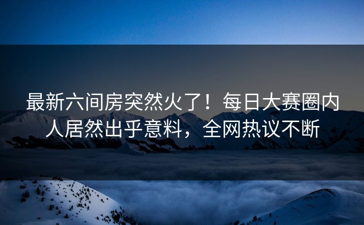 最新六间房突然火了！每日大赛圈内人居然出乎意料，全网热议不断