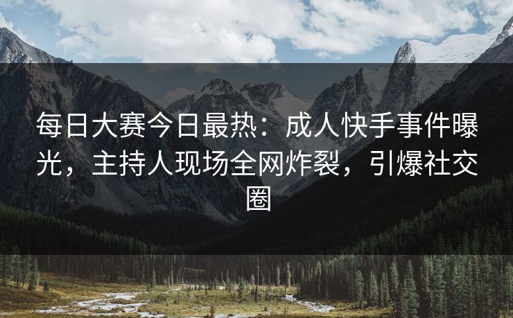每日大赛今日最热：成人快手事件曝光，主持人现场全网炸裂，引爆社交圈