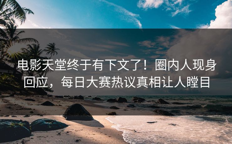 电影天堂终于有下文了！圈内人现身回应，每日大赛热议真相让人瞠目