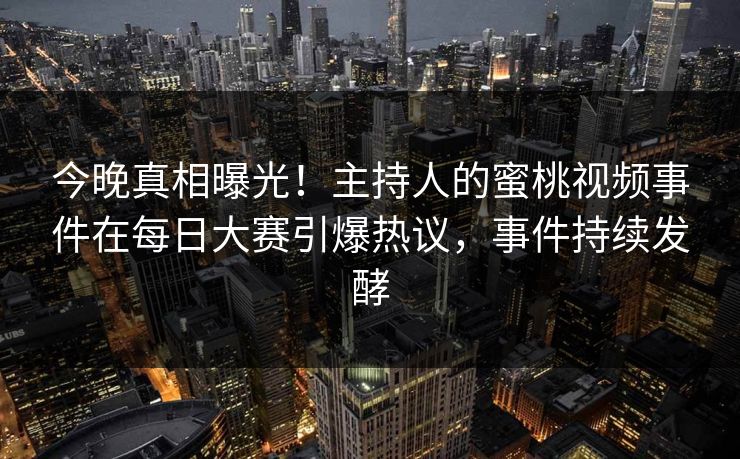 今晚真相曝光！主持人的蜜桃视频事件在每日大赛引爆热议，事件持续发酵