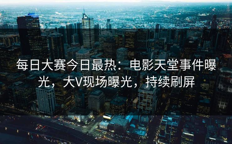 每日大赛今日最热：电影天堂事件曝光，大V现场曝光，持续刷屏