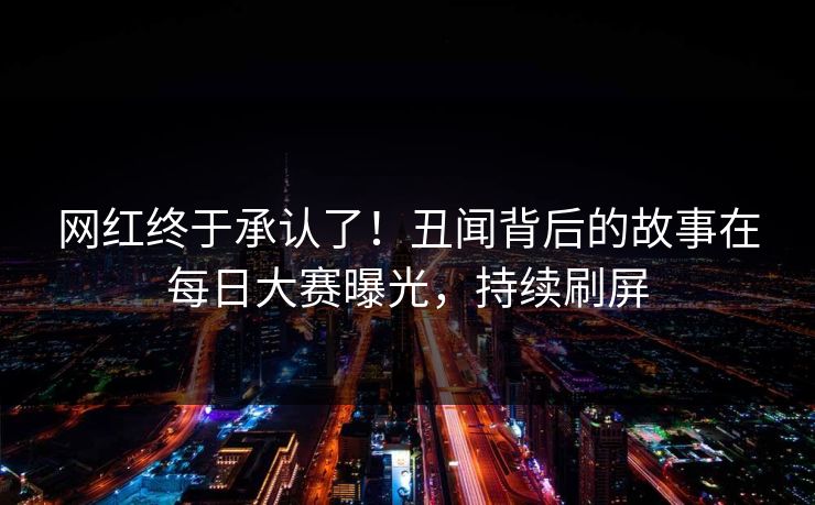 网红终于承认了！丑闻背后的故事在每日大赛曝光，持续刷屏